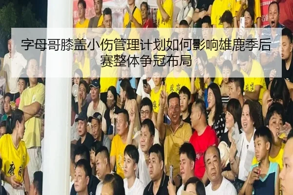 字母哥膝盖小伤管理计划如何影响雄鹿季后赛整体争冠布局