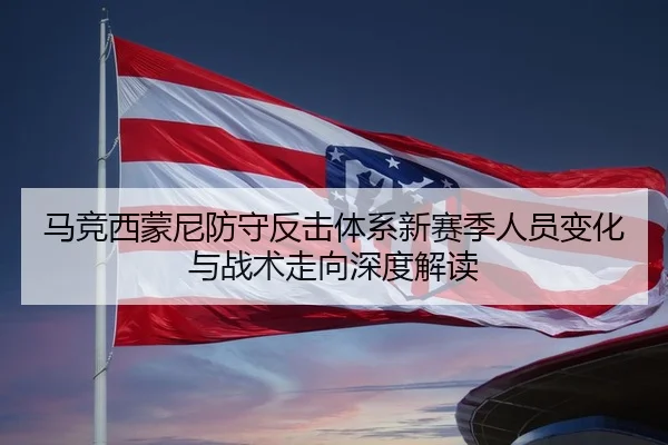 马竞西蒙尼防守反击体系新赛季人员变化与战术走向深度解读