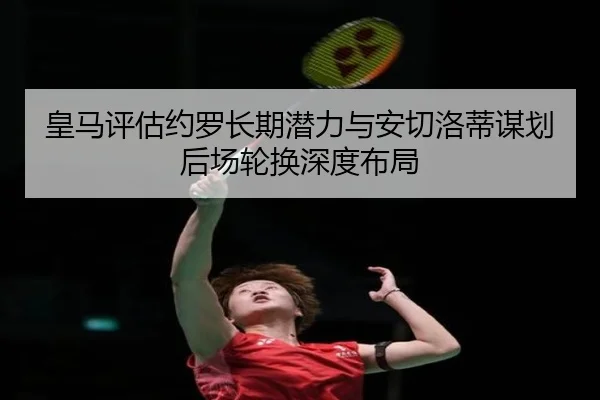 皇马评估约罗长期潜力与安切洛蒂谋划后场轮换深度布局